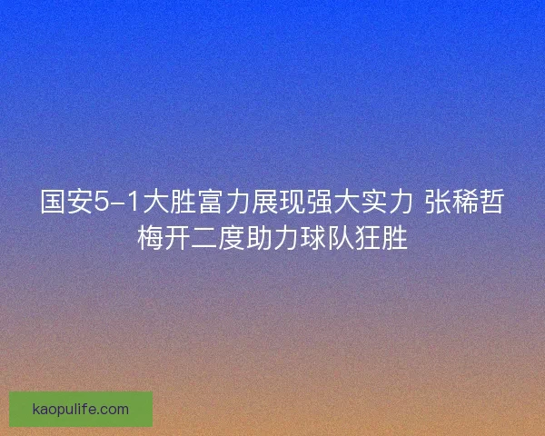 国安5-1大胜富力展现强大实力 张稀哲梅开二度助力球队狂胜