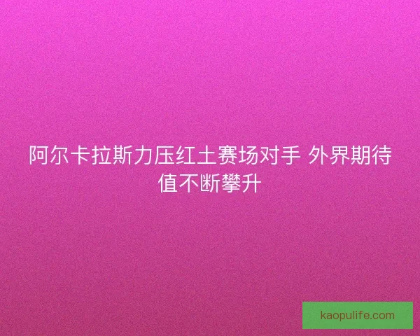 阿尔卡拉斯力压红土赛场对手 外界期待值不断攀升